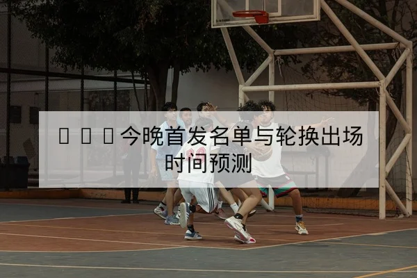 CBA今晚首发名单与轮换出场时间预测