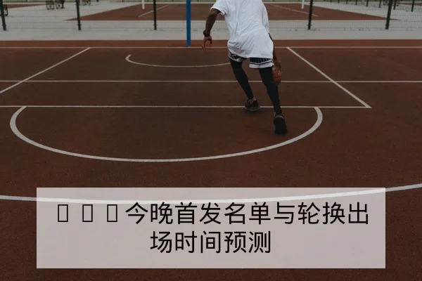 CBA今晚首发名单与轮换出场时间预测